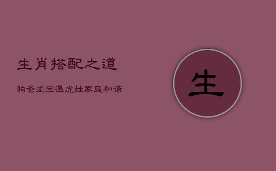 生肖搭配之道：狗爸龙宝遇虎娃，家庭和谐新境界