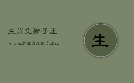 生肖兔狮子座今日运势，生肖兔狮子座运势今日查询