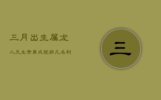 三月出生属龙人：天生贵胄，成就非凡，名利双收的福运人生