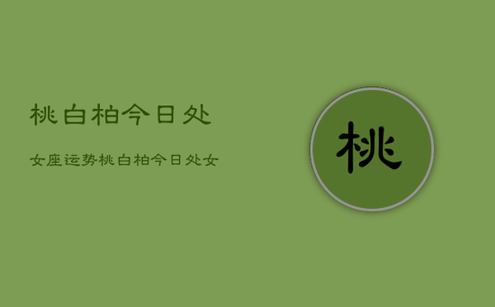 桃白柏今日处女座运势，桃白柏今日处女座运势详解