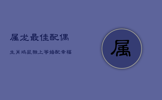 属龙最佳配偶：生肖鸡、鼠、猴，上等婚配幸福指南