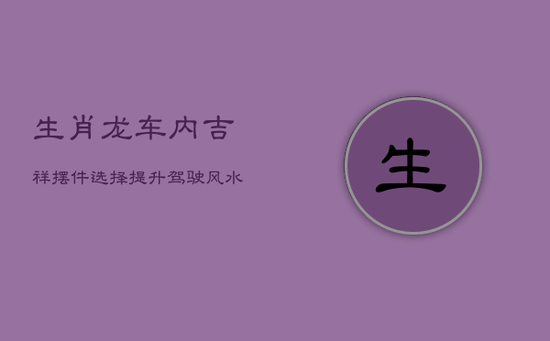 生肖龙车内吉祥摆件选择：提升驾驶风水，安全出行指南