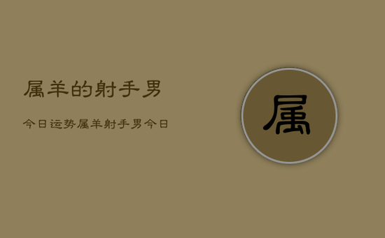 属羊的射手男今日运势，属羊射手男今日运势详解