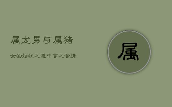 属龙男与属猪女的婚配之道：中吉之合，携手共创稳定家园