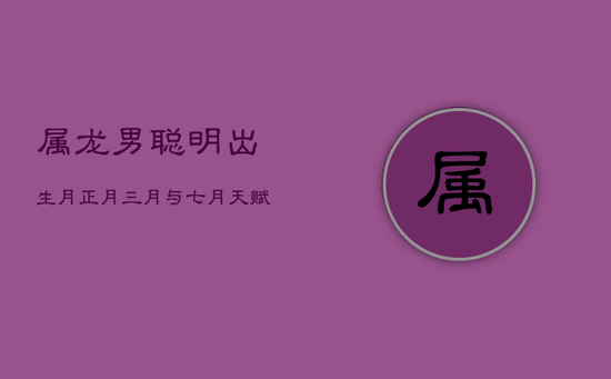 属龙男聪明出生月：正月、三月与七月，天赋异禀成大器