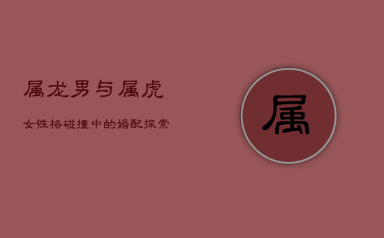 属龙男与属虎女：性格碰撞中的婚配探索