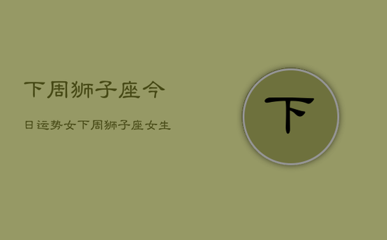 下周狮子座今日运势女，下周狮子座女生运势预测