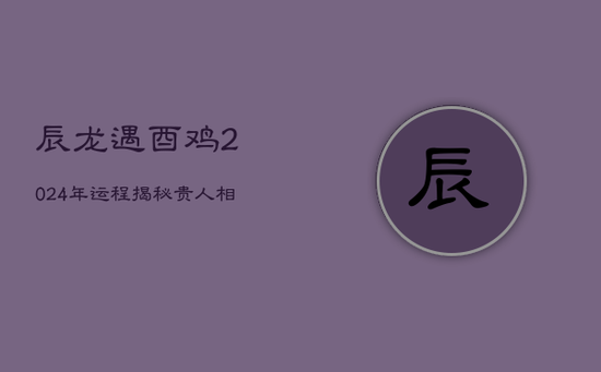 辰龙遇酉鸡，2024年运程揭秘：贵人相随，挑战并存