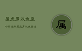 属虎男双鱼座今日运势，属虎男双鱼座运势今日查询