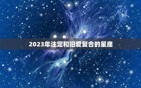 2023年注定和旧爱复合的星座(星象大介绍)