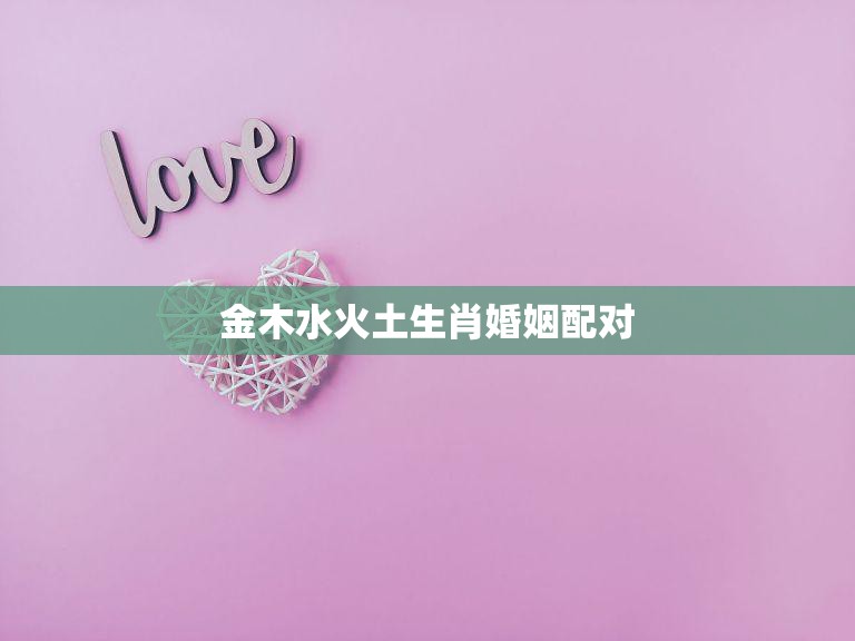 金木水火土生肖婚姻配对(如何选择最佳配偶)