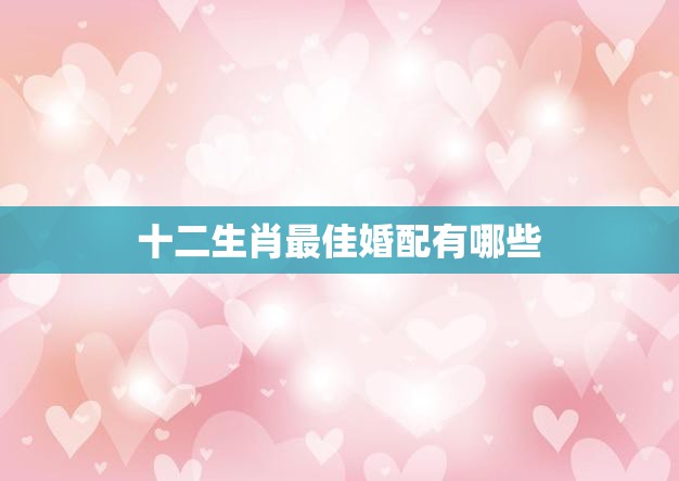 十二生肖最佳婚配有哪些(完美配对幸福长久)